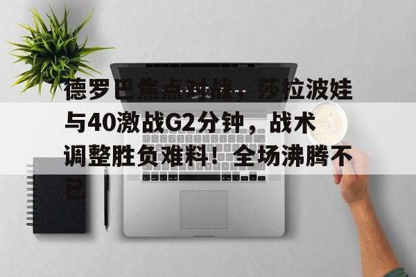 皇冠体育-关于德罗巴焦点对战，莎拉波娃与40激战G2分钟，战术调整胜负难料！全场沸腾不已的信息-皇冠体育